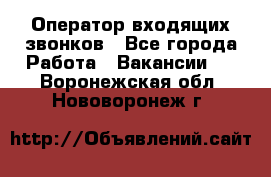  Оператор входящих звонков - Все города Работа » Вакансии   . Воронежская обл.,Нововоронеж г.